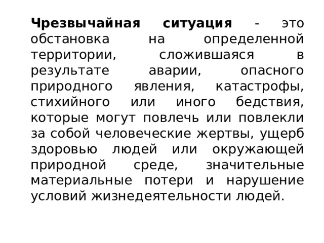   Чрезвычайная ситуация - это обстановка на определенной территории, сложившаяся в результате аварии, опасного природного явления, катастрофы, стихийного или иного бедствия, которые могут повлечь или повлекли за собой человеческие жертвы, ущерб здоровью людей или окружающей природной среде, значительные материальные потери и нарушение условий жизнедеятельности людей. 