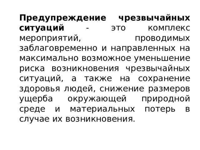   Предупреждение чрезвычайных ситуаций - это комплекс мероприятий, проводимых заблаговременно и направленных на максимально возможное уменьшение риска возникновения чрезвычайных ситуаций, а также на сохранение здоровья людей, снижение размеров ущерба окружающей природной среде и материальных потерь в случае их возникновения. 