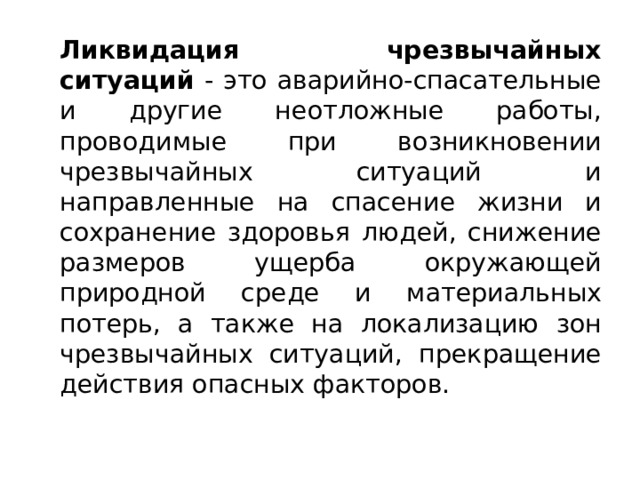   Ликвидация чрезвычайных ситуаций - это аварийно-спасательные и другие неотложные работы, проводимые при возникновении чрезвычайных ситуаций и направленные на спасение жизни и сохранение здоровья людей, снижение размеров ущерба окружающей природной среде и материальных потерь, а также на локализацию зон чрезвычайных ситуаций, прекращение действия опасных факторов. 