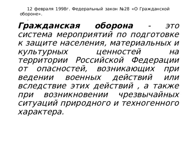 12 февраля 1998г. Федеральный закон №28 «О Гражданской обороне». .   Гражданская оборона - это система мероприятий по подготовке к защите населения, материальных и культурных ценностей на территории Российской Федерации от опасностей, возникающих при ведении военных действий или вследствие этих действий , а также при возникновении чрезвычайных ситуаций природного и техногенного характера. 