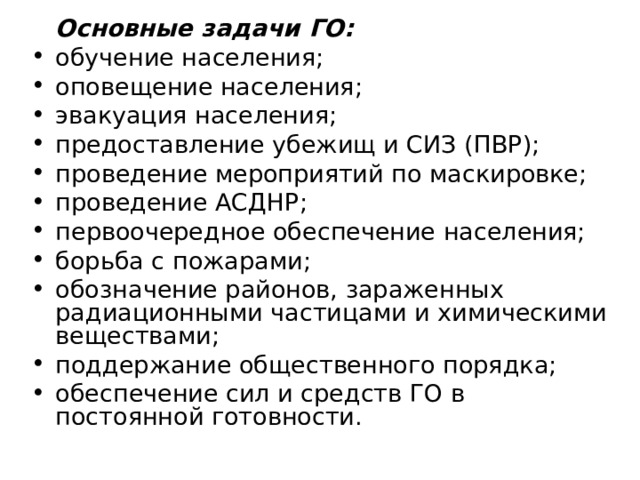  Основные задачи ГО: обучение населения; оповещение населения; эвакуация населения; предоставление убежищ и СИЗ (ПВР); проведение мероприятий по маскировке; проведение АСДНР; первоочередное обеспечение населения; борьба с пожарами; обозначение районов, зараженных радиационными частицами и химическими веществами; поддержание общественного порядка; обеспечение сил и средств ГО в постоянной готовности. 