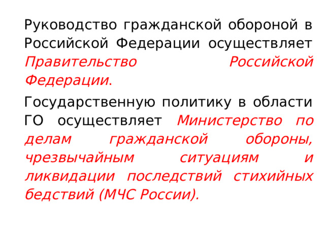   Руководство гражданской обороной в Российской Федерации осуществляет Правительство Российской Федерации .   Государственную политику в области ГО осуществляет Министерство по делам гражданской обороны, чрезвычайным ситуациям и ликвидации последствий стихийных бедствий (МЧС России). 