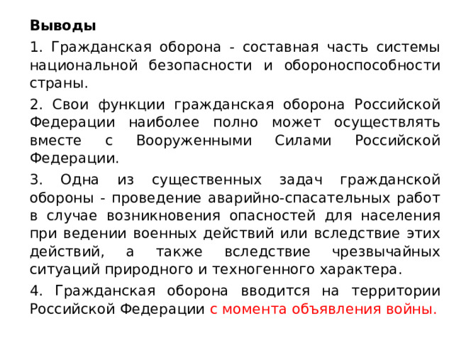  Выводы   1. Гражданская оборона - составная часть системы национальной безопасности и обороноспособности страны.   2. Свои функции гражданская оборона Российской Федерации наиболее полно может осуществлять вместе с Вооруженными Силами Российской Федерации.   3. Одна из существенных задач гражданской обороны - проведение аварийно-спасательных работ в случае возникновения опасностей для населения при ведении военных действий или вследствие этих действий, а также вследствие чрезвычайных ситуаций природного и техногенного характера.   4. Гражданская оборона вводится на территории Российской Федерации с момента объявления войны. 