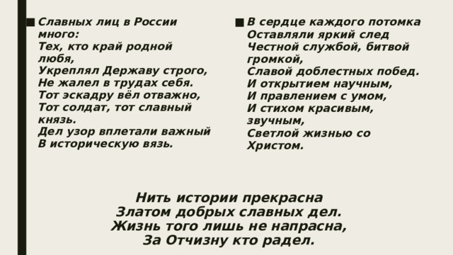 В сердце каждого потомка  Оставляли яркий след  Честной службой, битвой громкой,  Славой доблестных побед.  И открытием научным,  И правлением с умом,  И стихом красивым, звучным,  Светлой жизнью со Христом. Славных лиц в России много:  Тех, кто край родной любя,  Укреплял Державу строго,  Не жалел в трудах себя.  Тот эскадру вёл отважно,  Тот солдат, тот славный князь.  Дел узор вплетали важный  В историческую вязь. Нить истории прекрасна  Златом добрых славных дел.  Жизнь того лишь не напрасна,  За Отчизну кто радел. 