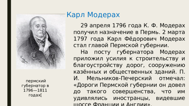 Карл Модерах  29 апреля 1796 года К. Ф. Модерах получил назначение в Пермь. 2 марта 1797 года Карл Фёдорович Модерах стал главой Пермской губернии.  На посту губернатора Модерах приложил усилия к строительству и благоустройству дорог, сооружению казённых и общественных зданий. П. И. Мельников-Печерский отмечал: «Дороги Пермской губернии он довел до такого совершенства, что им удивлялись иностранцы, видевшие шоссе Франции и Англии».  пермский губернатор в 1796—1811 годах[ 