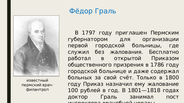 Фёдор Граль  В 1797 году приглашен Пермским губернатором для организации первой городской больницы, где служил без жалования. Бесплатно работал в открытой Приказом общественного призрения в 1786 году городской больнице и даже содержал больных за свой счёт. Только в 1800 году Приказ назначил ему жалование 100 рублей в год. В 1801—1818 годах доктор Граль занимал пост инспектора врачебной управы. известный пермский врач-филантроп 