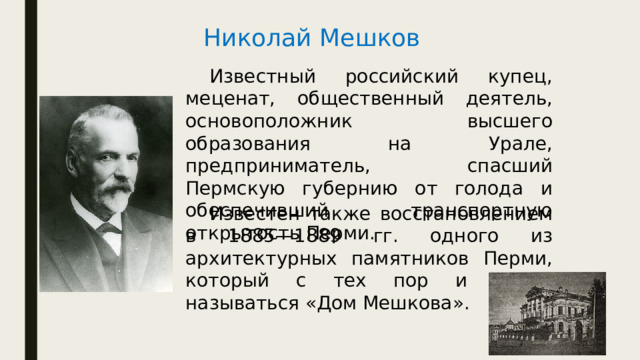 Николай Мешков  Известный российский купец, меценат, общественный деятель, основоположник высшего образования на Урале, предприниматель, спасший Пермскую губернию от голода и обеспечивший транспортную открытость Перми.  Известен также восстановлением в 1885—1889 гг. одного из архитектурных памятников Перми, который с тех пор и начал называться «Дом Мешкова». 
