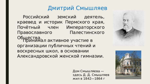 Дмитрий Смышляев  Российский земский деятель, краевед и историк Пермского края, Почётный член Императорского Православного Палестинского Общества.  Принимал активное участие в организации публичных чтений и воскресных школ, в основании Александровской женской гимназии. Дом Смышляева — здесь Д. Д. Смышляев жил в 1842—1864 г 