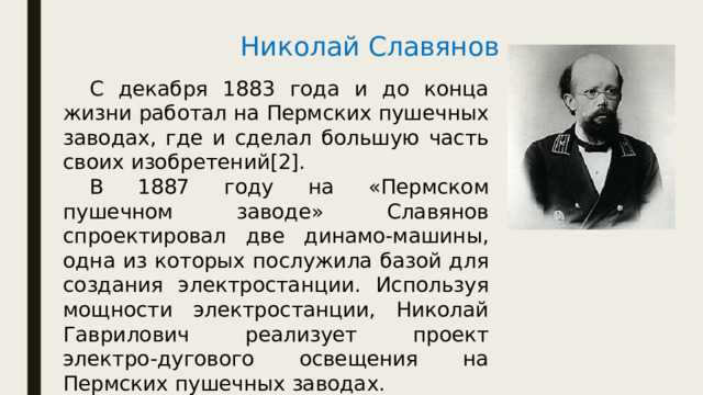 Николай Славянов  С декабря 1883 года и до конца жизни работал на Пермских пушечных заводах, где и сделал большую часть своих изобретений[2].  В 1887 году на «Пермском пушечном заводе» Славянов спроектировал две динамо-машины, одна из которых послужила базой для создания электростанции. Используя мощности электростанции, Николай Гаврилович реализует проект электро-дугового освещения на Пермских пушечных заводах. 