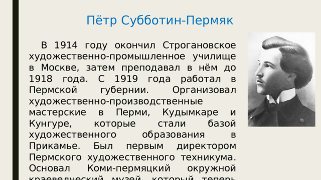 Пётр Субботин-Пермяк  В 1914 году окончил Строгановское художественно-промышленное училище в Москве, затем преподавал в нём до 1918 года. С 1919 года работал в Пермской губернии. Организовал художественно-производственные мастерские в Перми, Кудымкаре и Кунгуре, которые стали базой художественного образования в Прикамье. Был первым директором Пермского художественного техникума. Основал Коми-пермяцкий окружной краеведческий музей, который теперь носит его имя. 
