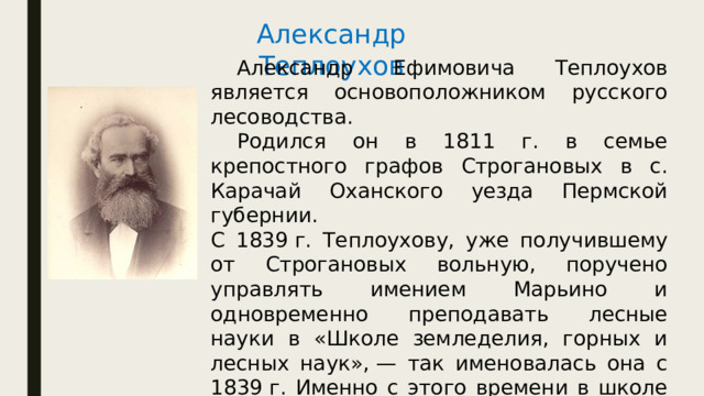 Александр Теплоухов  Александр Ефимовича Теплоухов является основоположником русского лесоводства.  Родился он в 1811 г. в семье крепостного графов Строгановых в с. Карачай Оханского уезда Пермской губернии. С 1839 г. Теплоухову, уже получившему от Строгановых вольную, поручено управлять имением Марьино и одновременно преподавать лесные науки в «Школе земледелия, горных и лесных наук», — так именовалась она с 1839 г. Именно с этого времени в школе начали готовить и специалистов лесного хозяйства. В 1841 г. был первый выпуск лесоводов. 