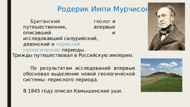 Родерик Импи Мурчисон    Британский геолог  и путешественник, впервые описавший и исследовавший силурийский, девонский и  пермский   геологические периоды . Трижды путешествовал в Российскую империю.  По результатам исследований впервые обосновал выделение новой геологической системы: пермского периода. В 1845 году описал Камышинские уши. 