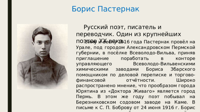 Борис Пастернак   Русский поэт, писатель и переводчик. Один из крупнейших поэтов XX века.   Зиму и весну 1916 года Пастернак провёл на Урале, под городом Александровском Пермской губернии, в посёлке Всеволодо-Вильва, приняв приглашение поработать в конторе управляющего Всеволодо-Вильвенскими химическими заводами Бориса Збарского помощником по деловой переписке и торгово-финансовой отчётности. Широко распространено мнение, что прообразом города Юрятина из «Доктора Живаго» является город Пермь. В этом же году поэт побывал на Березниковском содовом заводе на Каме. В письме к С. П. Боброву от 24 июня 1916 г. Борис «называет содовый завод и посёлок европейского образца при нём — „маленькой промышленной Бельгией“». 