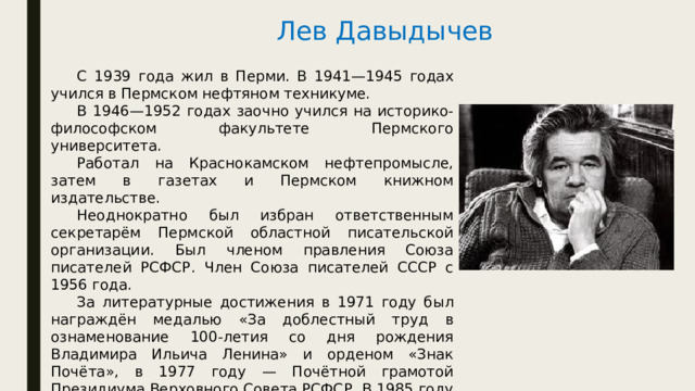 Лев Давыдычев  С 1939 года жил в Перми. В 1941—1945 годах учился в Пермском нефтяном техникуме.  В 1946—1952 годах заочно учился на историко-философском факультете Пермского университета.  Работал на Краснокамском нефтепромысле, затем в газетах и Пермском книжном издательстве.  Неоднократно был избран ответственным секретарём Пермской областной писательской организации. Был членом правления Союза писателей РСФСР. Член Союза писателей СССР с 1956 года.  За литературные достижения в 1971 году был награждён медалью «За доблестный труд в ознаменование 100-летия со дня рождения Владимира Ильича Ленина» и орденом «Знак Почёта», в 1977 году — Почётной грамотой Президиума Верховного Совета РСФСР. В 1985 году присвоено почётное звание «Заслуженный работник культуры РСФСР». 