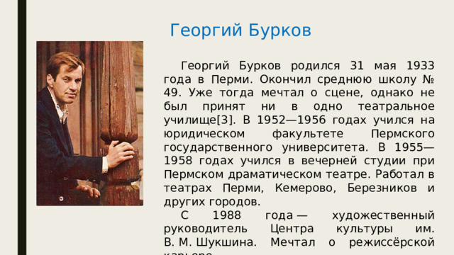 Георгий Бурков  Георгий Бурков родился 31 мая 1933 года в Перми. Окончил среднюю школу № 49. Уже тогда мечтал о сцене, однако не был принят ни в одно театральное училище[3]. В 1952—1956 годах учился на юридическом факультете Пермского государственного университета. В 1955—1958 годах учился в вечерней студии при Пермском драматическом театре. Работал в театрах Перми, Кемерово, Березников и других городов.  С 1988 года — художественный руководитель Центра культуры им. В. М. Шукшина. Мечтал о режиссёрской карьере.  В 1980 году получил звание Заслуженного артиста РСФСР. 