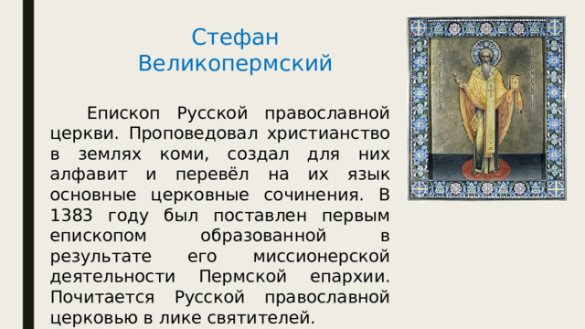 Стефан Великопермский   Епископ Русской православной церкви. Проповедовал христианство в землях коми, создал для них алфавит и перевёл на их язык основные церковные сочинения. В 1383 году был поставлен первым епископом образованной в результате его миссионерской деятельности Пермской епархии. Почитается Русской православной церковью в лике святителей. 