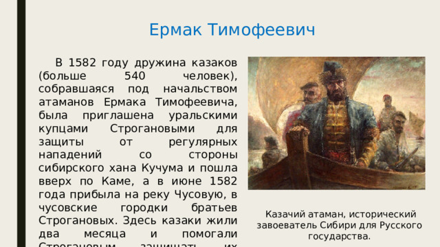 Ермак Тимофеевич  В 1582 году дружина казаков (больше 540 человек), собравшаяся под начальством атаманов Ермака Тимофеевича, была приглашена уральскими купцами Строгановыми для защиты от регулярных нападений со стороны сибирского хана Кучума и пошла вверх по Каме, а в июне 1582 года прибыла на реку Чусовую, в чусовские городки братьев Строгановых. Здесь казаки жили два месяца и помогали Строгановым защищать их городки от грабительских нападений со стороны сибирского хана Кучума.  Казачий атаман, исторический завоеватель Сибири для Русского государства. 