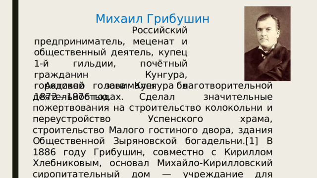 Михаил Грибушин   Российский предприниматель, меценат и общественный деятель, купец 1-й гильдии, почётный гражданин Кунгура, городской голова Кунгура в 1872—1876 годах.  Активно занимался благотворительной деятельностью. Сделал значительные пожертвования на строительство колокольни и переустройство Успенского храма, строительство Малого гостиного двора, здания Общественной Зыряновской богадельни.[1] В 1886 году Грибушин, совместно с Кириллом Хлебниковым, основал Михайло-Кирилловский сиропитательный дом — учреждание для воспитания бедных детей-сирот. 