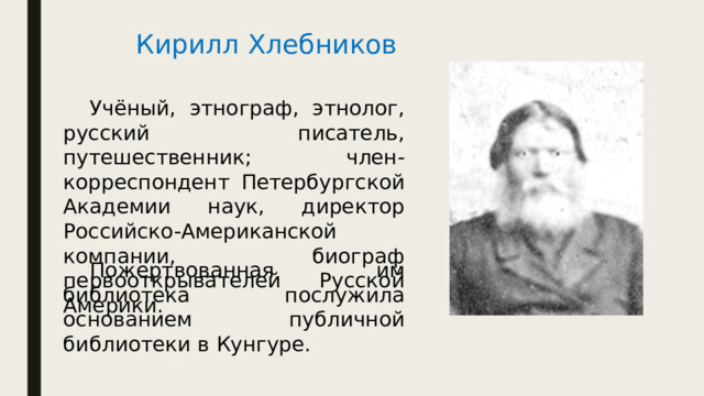 Кирилл Хлебников  Учёный, этнограф, этнолог, русский писатель, путешественник; член-корреспондент Петербургской Академии наук, директор Российско-Американской компании, биограф первооткрывателей Русской Америки.  Пожертвованная им библиотека послужила основанием публичной библиотеки в Кунгуре. 