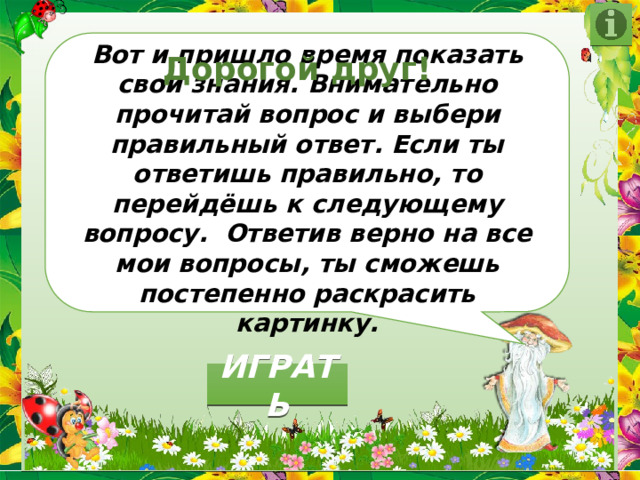  Вот и пришло время показать свои знания. Внимательно прочитай вопрос и выбери правильный ответ. Если ты ответишь правильно, то перейдёшь к следующему вопросу. Ответив верно на все мои вопросы, ты сможешь постепенно раскрасить картинку. Дорогой друг! ИГРАТЬ 