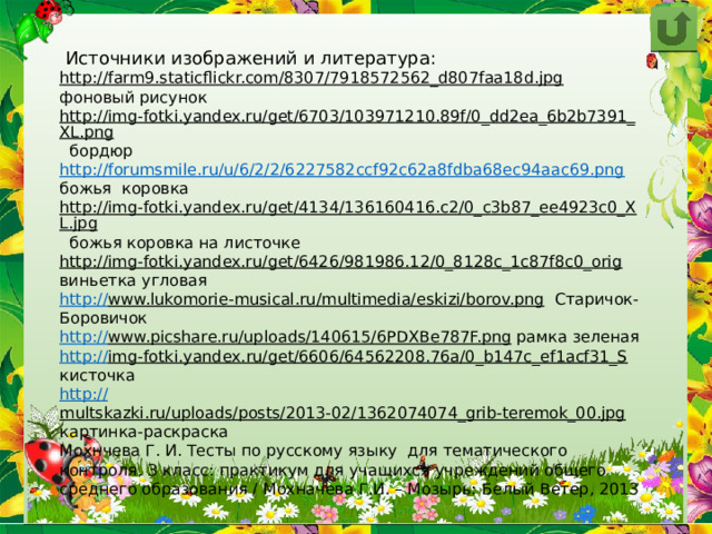  Источники изображений и литература: http://farm9.staticflickr.com/8307/7918572562_d807faa18d.jpg  фоновый рисунок http://img-fotki.yandex.ru/get/6703/103971210.89f/0_dd2ea_6b2b7391_XL.png  бордюр http://forumsmile.ru/u/6/2/2/6227582ccf92c62a8fdba68ec94aac69.png  божья коровка http://img-fotki.yandex.ru/get/4134/136160416.c2/0_c3b87_ee4923c0_XL.jpg  божья коровка на листочке http://img-fotki.yandex.ru/get/6426/981986.12/0_8128c_1c87f8c0_orig  виньетка угловая http:// www.lukomorie-musical.ru/multimedia/eskizi/borov.png  Старичок-Боровичок http:// www.picshare.ru/uploads/140615/6PDXBe787F.png  рамка зеленая http:// img-fotki.yandex.ru/get/6606/64562208.76a/0_b147c_ef1acf31_S  кисточка http:// multskazki.ru/uploads/posts/2013-02/1362074074_grib-teremok_00.jpg  картинка-раскраска Мохнчева Г. И. Тесты по русскому языку для тематического контроля. З класс: практикум для учащихся учреждений общего среднего образования / Мохначева Г.И. – Мозырь: Белый Ветер, 2013 