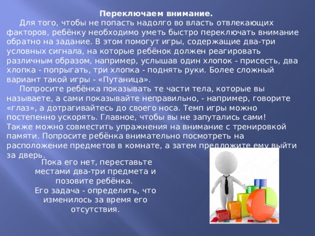 Переключаем внимание.  Для того, чтобы не попасть надолго во власть отвлекающих факторов, ребёнку необходимо уметь быстро переключать внимание обратно на задание. В этом помогут игры, содержащие два-три условных сигнала, на которые ребёнок должен реагировать различным образом, например, услышав один хлопок - присесть, два хлопка - попрыгать, три хлопка - поднять руки. Более сложный вариант такой игры - «Путаница».  Попросите ребёнка показывать те части тела, которые вы называете, а сами показывайте неправильно, - например, говорите «глаз», а дотрагивайтесь до своего носа. Темп игры можно постепенно ускорять. Главное, чтобы вы не запутались сами! Также можно совместить упражнения на внимание с тренировкой памяти. Попросите ребёнка внимательно посмотреть на расположение предметов в комнате, а затем предложите ему выйти за дверь.  Пока его нет, переставьте местами два-три предмета и позовите ребёнка. Его задача - определить, что изменилось за время его отсутствия.   