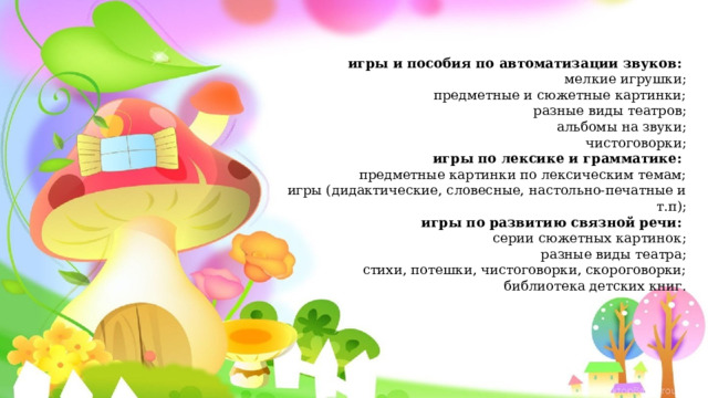 игры и пособия по автоматизации звуков:  мелкие игрушки; предметные и сюжетные картинки; разные виды театров; альбомы на звуки; чистоговорки; игры по лексике и грамматике:  предметные картинки по лексическим темам; игры (дидактические, словесные, настольно-печатные и т.п); игры по развитию связной речи:  серии сюжетных картинок; разные виды театра; стихи, потешки, чистоговорки, скороговорки; библиотека детских книг. 