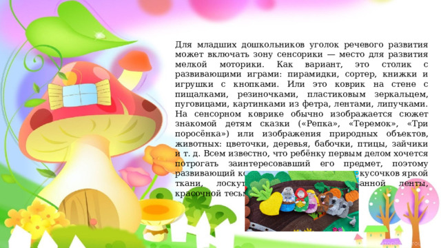 Для младших дошкольников уголок речевого развития может включать зону сенсорики — место для развития мелкой моторики. Как вариант, это столик с развивающими играми: пирамидки, сортер, книжки и игрушки с кнопками. Или это коврик на стене с пищалками, резиночками, пластиковым зеркальцем, пуговицами, картинками из фетра, лентами, липучками. На сенсорном коврике обычно изображается сюжет знакомой детям сказки («Репка», «Теремок», «Три поросёнка») или изображения природных объектов, животных: цветочки, деревья, бабочки, птицы, зайчики и т. д. Всем известно, что ребёнку первым делом хочется потрогать заинтересовавший его предмет, поэтому развивающий коврик изготавливается из кусочков яркой ткани, лоскутков бархата, принтованной ленты, красочной тесьмы. 