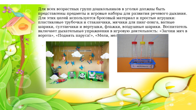 Для всех возрастных групп дошкольников в уголке должны быть представлены предметы и игровые наборы для развития речевого дыхания. Для этих целей используется бросовый материал и простые игрушки: пластиковые трубочки и стаканчики, мячики для пинг-понга, ватные шарики, султанчики и вертушки, флажки, воздушные шарики. Воспитатель включает дыхательные упражнения в игровую деятельность: «Загони мяч в ворота», «Поднять паруса!», «Мели, мели, мельничка!». 