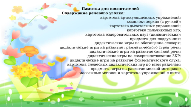 Памятка для воспитателей  Содержание речевого уголка: картотека артикуляционных упражнений; комплект зеркал (с ручкой); картотека дыхательных упражнений; картотека пальчиковых игр; картотека оздоровительных пауз (динамических); предметы для поддувания; дидактические игры на обогащение словаря; дидактические игры на развитие грамматического строя речи; дидактические игры на развитие связной речи; дидактические игры на совершенствование ЗКР; дидактические игры на развитие фонематического слуха; картотека словесных дидактических игр по всем разделам; предметы, игры на развитие мелкой моторики; массажные мячики и картотека упражнений с ними. 