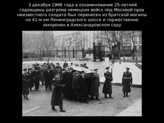  3 декабря 1966 года в ознаменование 25-летней годовщины разгрома немецких войск под Москвой прах неизвестного солдата был перенесен из братской могилы на 41-м км Ленинградского шоссе и торжественно захоронен в Александровском саду 