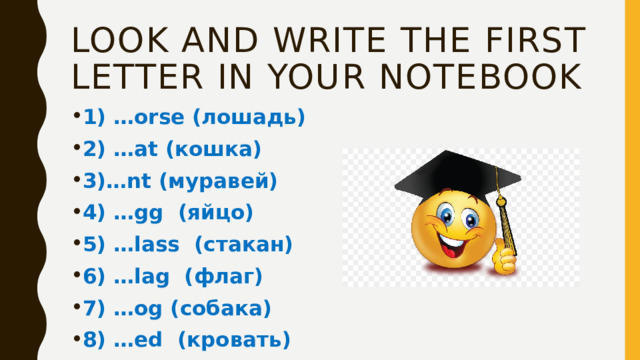 Look and write the first letter in your notebook 1) …orse (лошадь) 2) …at (кошка) 3)…nt (муравей) 4) …gg (яйцо) 5) …lass (стакан) 6) …lag (флаг) 7) …og (собака) 8) …ed (кровать) 