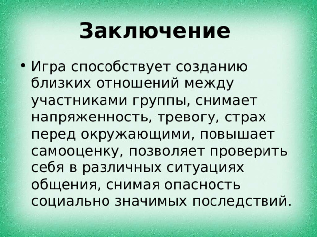 Заключение Игра способствует созданию близких отношений между участниками группы, снимает напряженность, тревогу, страх перед окружающими, повышает самооценку, позволяет проверить себя в различных ситуациях общения, снимая опасность социально значимых последствий. 