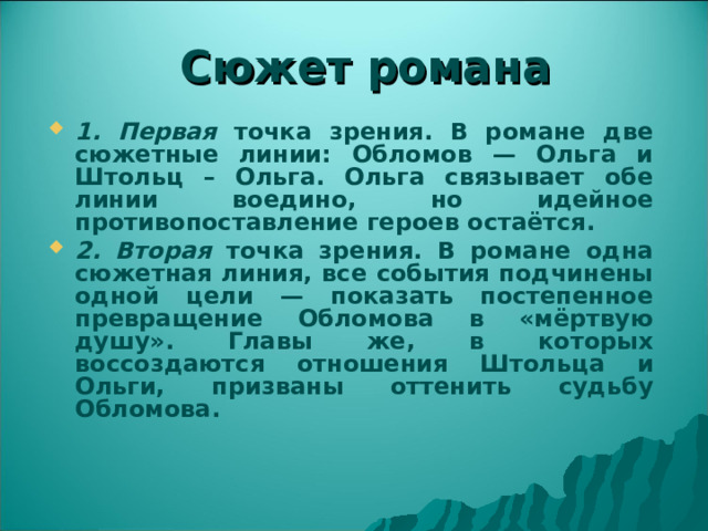 Сюжет романа 1. Первая точка зрения. В романе две сюжетные линии: Обломов — Ольга и Штольц – Ольга. Ольга связывает обе линии воедино, но идейное противопоставление героев остаётся. 2. Вторая точка зрения. В романе одна сюжетная линия, все события подчинены одной цели — показать постепенное превращение Обломова в «мёртвую душу». Главы же, в которых воссоздаются отношения Штольца и Ольги, призваны оттенить судьбу Обломова. 