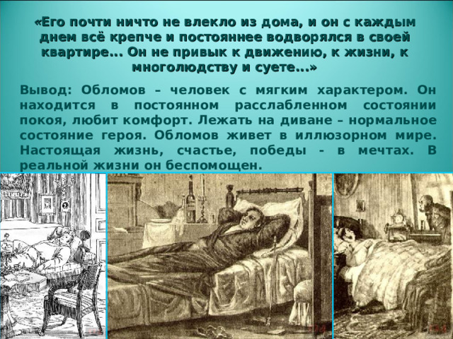 « Его почти ничто не влекло из дома, и он с каждым днем всё крепче и постояннее водворялся в своей квартире... Он не привык к движению, к жизни, к многолюдству и суете...» Вывод: Обломов – человек с мягким характером. Он находится в постоянном расслабленном состоянии покоя, любит комфорт. Лежать на диване – нормальное состояние героя. Обломов живет в иллюзорном мире. Настоящая жизнь, счастье, победы - в мечтах. В реальной жизни он беспомощен.  