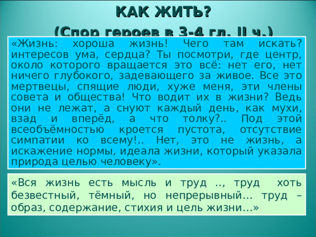 КАК ЖИТЬ? (Спор героев в 3-4 гл. II ч.) «Жизнь: хороша жизнь! Чего там искать? интересов ума, сердца? Ты посмотри, где центр, около которого вращается это всё: нет его, нет ничего глубокого, задевающего за живое. Все это мертвецы, спящие люди, хуже меня, эти члены совета и общества! Что водит их в жизни? Ведь они не лежат, а снуют каждый день, как мухи, взад и вперёд, а что толку?.. Под этой всеобъёмностью кроется пустота, отсутствие симпатии ко всему!.. Нет, это не жизнь, а искажение нормы, идеала жизни, который указала природа целью человеку». «Вся жизнь есть мысль и труд .., труд хоть безвестный, тёмный, но непрерывный… труд – образ, содержание, стихия и цель жизни…»  