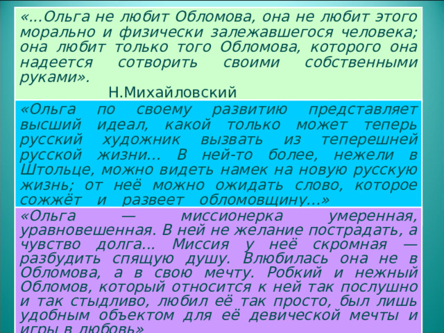 «...Ольга не любит Обломова, она не любит этого морально и физически залежавшегося человека; она любит только того Обломова, которого она надеется сотворить своими собственными руками».          Н.Михайловский КРИТИКА ОБ ОЛЬГЕ ИЛЬИНСКОЙ «Ольга по своему развитию представляет высший идеал, какой только может теперь русский художник вызвать из теперешней русской жизни... В ней-то более, нежели в Штольце, можно видеть намек на новую русскую жизнь; от неё можно ожидать слово, которое сожжёт и развеет обломовщину...»     Н. А. Добролюбов «Ольга — миссионерка умеренная, уравновешенная. В ней не желание пострадать, а чувство долга... Миссия у неё скромная — разбудить спящую душу. Влюбилась она не в Обломова, а в свою мечту. Робкий и нежный Обломов, который относится к ней так послушно и так стыдливо, любил её так просто, был лишь удобным объектом для её девической мечты и игры в любовь»      И. Анненский  