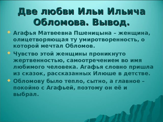  Две любви Ильи Ильича Обломова. Вывод.   Агафья Матвеевна Пшеницына – женщина, олицетворяющая ту умиротворенность, о которой мечтал Обломов. Чувство этой женщины проникнуто жертвенностью, самоотречением во имя любимого человека. Агафья словно пришла из сказок, рассказанных Илюше в детстве. Обломову было тепло, сытно, а главное – покойно с Агафьей, поэтому он её и выбрал.  