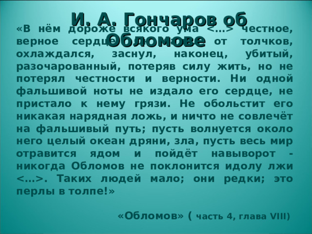 И. А. Гончаров об Обломове «В нём дороже всякого ума  честное, верное сердце! Он падал от толчков, охлаждался, заснул, наконец, убитый, разочарованный, потеряв силу жить, но не потерял честности и верности. Ни одной фальшивой ноты не издало его сердце, не пристало к нему грязи. Не обольстит его никакая нарядная ложь, и ничто не совлечёт на фальшивый путь; пусть волнуется около него целый океан дряни, зла, пусть весь мир отравится ядом и пойдёт навыворот - никогда Обломов не поклонится идолу лжи . Таких людей мало; они редки; это перлы в толпе!»   «Обломов» ( часть 4, глава VIII)  