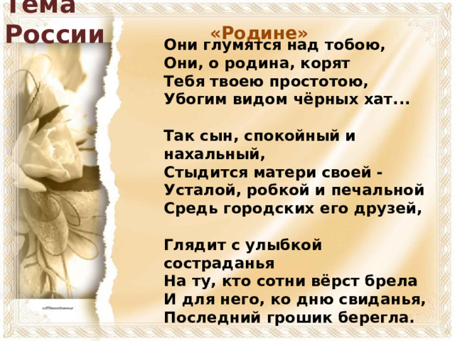 Тема России «Родине» Они глумятся над тобою,  Они, о родина, корят  Тебя твоею простотою,  Убогим видом чёрных хат...   Так сын, спокойный и нахальный,  Стыдится матери своей -  Усталой, робкой и печальной  Средь городских его друзей,   Глядит с улыбкой состраданья  На ту, кто сотни вёрст брела  И для него, ко дню свиданья,  Последний грошик берегла.  