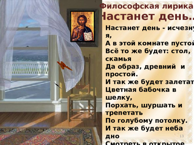 Философская лирика «Настанет день…» Настанет день - исчезну я, А в этой комнате пустой Всё то же будет: стол, скамья Да образ, древний и простой. И так же будет залетать Цветная бабочка в шелку, Порхать, шуршать и трепетать По голубому потолку. И так же будет неба дно Смотреть в открытое окно И море ровной синевой Манить в простор пустынный свой.   