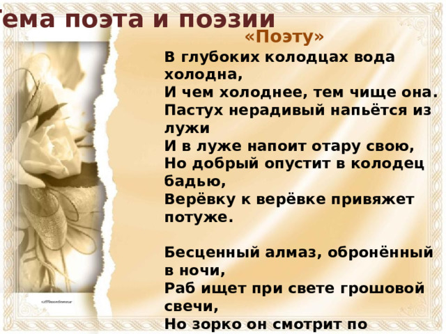 Тема поэта и поэзии «Поэту» В глубоких колодцах вода холодна,  И чем холоднее, тем чище она.  Пастух нерадивый напьётся из лужи  И в луже напоит отару свою,  Но добрый опустит в колодец бадью,  Верёвку к верёвке привяжет потуже.   Бесценный алмаз, обронённый в ночи,  Раб ищет при свете грошовой свечи,  Но зорко он смотрит по пыльным дорогам,  Он ковшиком держит сухую ладонь,  От ветра и тьмы ограждая огонь -  И знай: он с алмазом вернётся к чертогам.  