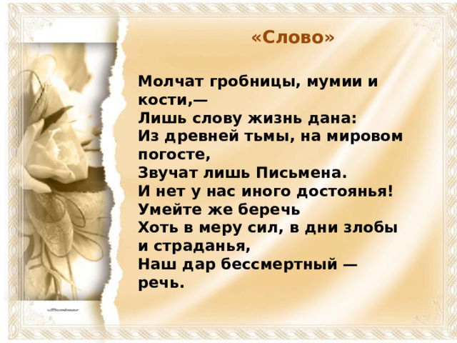 «Слово» Молчат гробницы, мумии и кости,—  Лишь слову жизнь дана:  Из древней тьмы, на мировом погосте,  Звучат лишь Письмена. И нет у нас иного достоянья!  Умейте же беречь  Хоть в меру сил, в дни злобы и страданья,  Наш дар бессмертный — речь.  