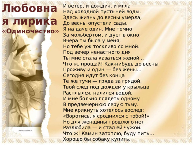 Любовная лирика «Одиночество» И ветер, и дождик, и мгла  Над холодной пустыней воды.  Здесь жизнь до весны умерла,  До весны опустели сады.  Я на даче один. Мне темно  За мольбертом, и дует в окно. Вчера ты была у меня,  Но тебе уж тоскливо со мной.  Под вечер ненастного дня  Ты мне стала казаться женой…  Что ж, прощай! Как-нибудь до весны  Проживу и один — без жены… Сегодня идут без конца  Те же тучи — гряда за грядой.  Твой след под дождем у крыльца  Расплылся, налился водой.  И мне больно глядеть одному  В предвечернюю серую тьму. Мне крикнуть хотелось вослед:  «Воротись, я сроднился с тобой!»  Но для женщины прошлого нет:  Разлюбила — и стал ей чужой.  Что ж! Камин затоплю, буду пить…  Хорошо бы собаку купить.  