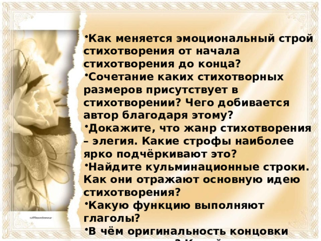 Как меняется эмоциональный строй стихотворения от начала стихотворения до конца? Сочетание каких стихотворных размеров присутствует в стихотворении? Чего добивается автор благодаря этому? Докажите, что жанр стихотворения – элегия. Какие строфы наиболее ярко подчёркивают это? Найдите кульминационные строки. Как они отражают основную идею стихотворения? Какую функцию выполняют глаголы? В чём оригинальность концовки стихотворения? Какой троп здесь присутствует и как это характеризует лирического героя?  