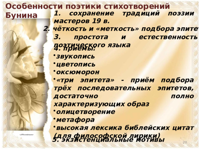 Особенности поэтики стихотворений Бунина 1. сохранение традиций поэзии мастеров 19 в. 2. чёткость и «меткость» подбора эпитетов 3. простота и естественность поэтического языка 4. приемы: звукопись цветопись оксюморон «три эпитета» - приём подбора трёх последовательных эпитетов, достаточно полно характеризующих образ олицетворение метафора высокая лексика библейских цитат (для философской лирики) 5. экзистенциальные мотивы  