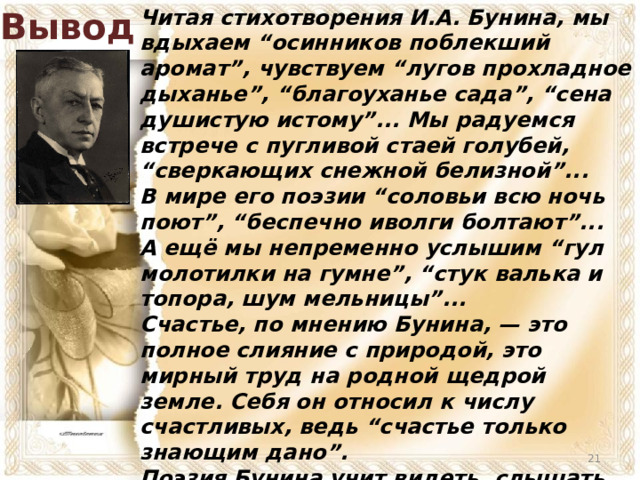 Вывод Читая стихотворения И.А. Бунина, мы вдыхаем “осинников поблекший аромат”, чувствуем “лугов прохладное дыханье”, “благоуханье сада”, “сена душистую истому”... Мы радуемся встрече с пугливой стаей голубей, “сверкающих снежной белизной”... В мире его поэзии “соловьи всю ночь поют”, “беспечно иволги болтают”... А ещё мы непременно услышим “гул молотилки на гумне”, “стук валька и топора, шум мельницы”... Счастье, по мнению Бунина, — это полное слияние с природой, это мирный труд на родной щедрой земле. Себя он относил к числу счастливых, ведь “счастье только знающим дано”. Поэзия Бунина учит видеть, слышать, понимать, любить мир, жизнь, родную землю, её красоту — и быть счастливым.  