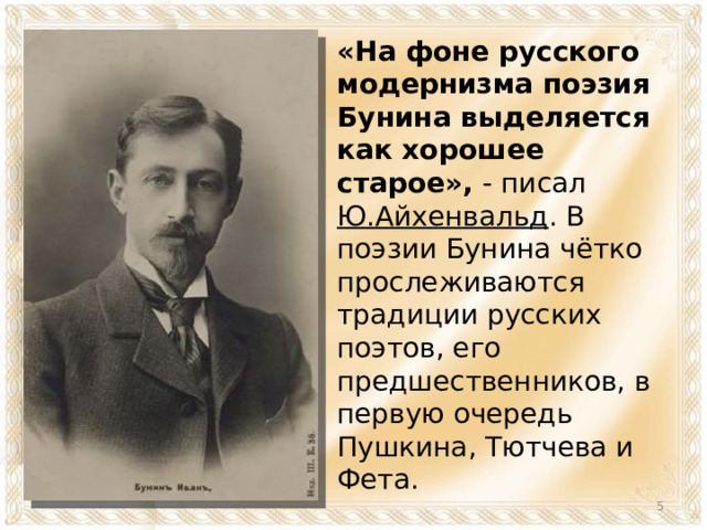 «На фоне русского модернизма поэзия Бунина выделяется как хорошее старое», - писал Ю.Айхенвальд . В поэзии Бунина чётко прослеживаются традиции русских поэтов, его предшественников, в первую очередь Пушкина, Тютчева и Фета.  