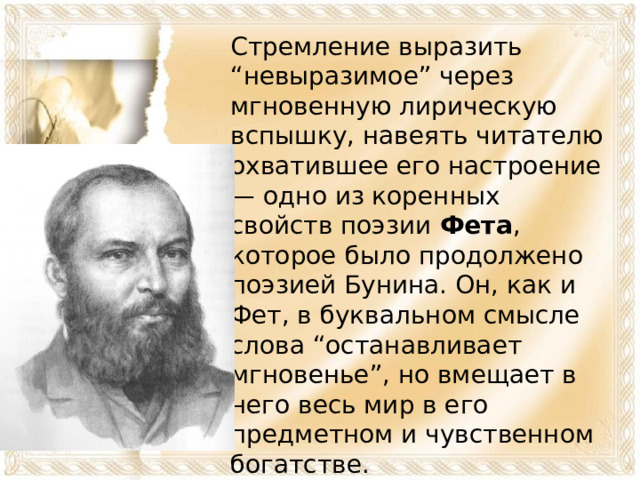 Стремление выразить “невыразимое” через мгновенную лирическую вспышку, навеять читателю охватившее его настроение — одно из коренных свойств поэзии Фета , которое было продолжено поэзией Бунина. Он, как и Фет, в буквальном смысле слова “останавливает мгновенье”, но вмещает в него весь мир в его предметном и чувственном богатстве.    