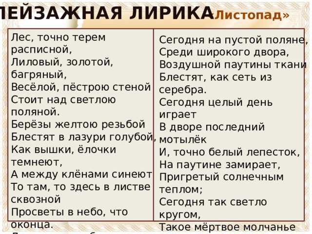 ПЕЙЗАЖНАЯ ЛИРИКА «Листопад» Лес, точно терем расписной, Лиловый, золотой, багряный, Весёлой, пёстрою стеной Стоит над светлою поляной. Берёзы желтою резьбой Блестят в лазури голубой, Как вышки, ёлочки темнеют, А между клёнами синеют То там, то здесь в листве сквозной Просветы в небо, что оконца. Лес пахнет дубом и сосной, За лето высох он от солнца, И Осень тихою вдовой Вступает в пёстрый терем свой…  Сегодня на пустой поляне, Среди широкого двора, Воздушной паутины ткани Блестят, как сеть из серебра. Сегодня целый день играет В дворе последний мотылёк И, точно белый лепесток, На паутине замирает, Пригретый солнечным теплом; Сегодня так светло кругом, Такое мёртвое молчанье В лесу и в синей вышине, Что можно в этой тишине Расслышать листика шуршанье.   